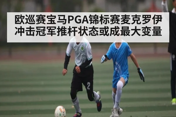 欧巡赛宝马PGA锦标赛麦克罗伊冲击冠军推杆状态或成最大变量（kaiyun）