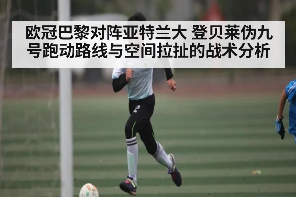 欧冠巴黎对阵亚特兰大 登贝莱伪九号跑动路线与空间拉扯的战术分析