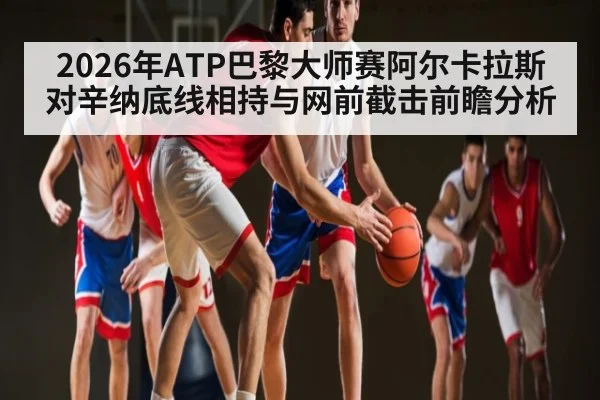 2026年ATP巴黎大师赛阿尔卡拉斯对辛纳底线相持与网前截击前瞻分析